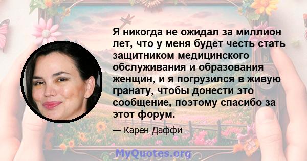 Я никогда не ожидал за миллион лет, что у меня будет честь стать защитником медицинского обслуживания и образования женщин, и я погрузился в живую гранату, чтобы донести это сообщение, поэтому спасибо за этот форум.