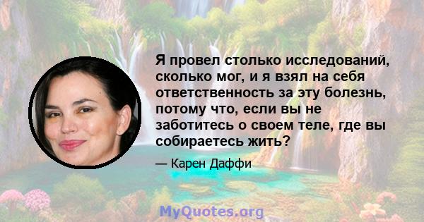 Я провел столько исследований, сколько мог, и я взял на себя ответственность за эту болезнь, потому что, если вы не заботитесь о своем теле, где вы собираетесь жить?