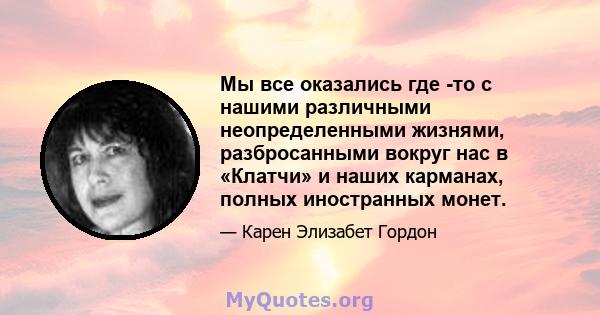 Мы все оказались где -то с нашими различными неопределенными жизнями, разбросанными вокруг нас в «Клатчи» и наших карманах, полных иностранных монет.