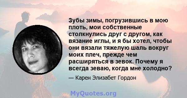 Зубы зимы, погрузившись в мою плоть, мои собственные столкнулись друг с другом, как вязание иглы, и я бы хотел, чтобы они вязали тяжелую шаль вокруг моих плеч, прежде чем расширяться в зевок. Почему я всегда зеваю,