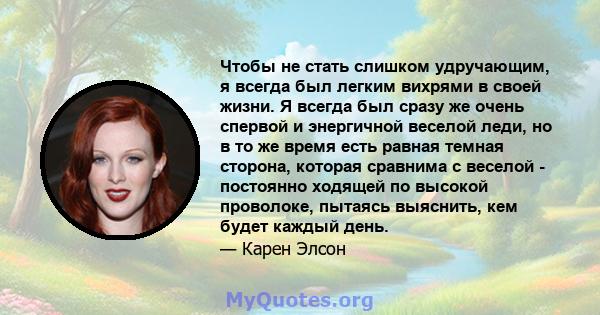 Чтобы не стать слишком удручающим, я всегда был легким вихрями в своей жизни. Я всегда был сразу же очень спервой и энергичной веселой леди, но в то же время есть равная темная сторона, которая сравнима с веселой -