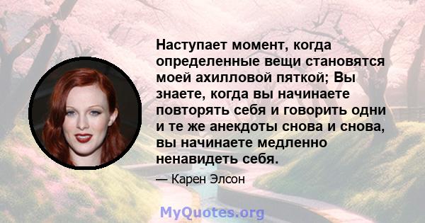 Наступает момент, когда определенные вещи становятся моей ахилловой пяткой; Вы знаете, когда вы начинаете повторять себя и говорить одни и те же анекдоты снова и снова, вы начинаете медленно ненавидеть себя.