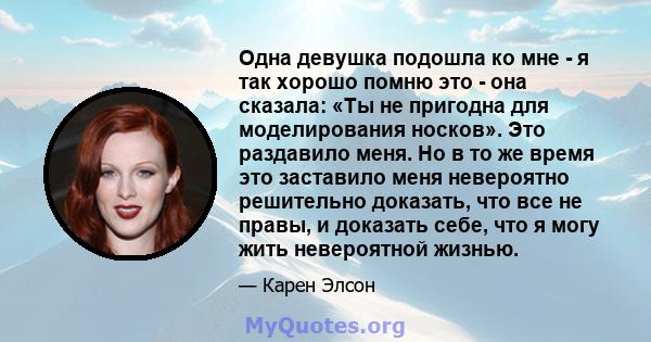 Одна девушка подошла ко мне - я так хорошо помню это - она ​​сказала: «Ты не пригодна для моделирования носков». Это раздавило меня. Но в то же время это заставило меня невероятно решительно доказать, что все не правы,