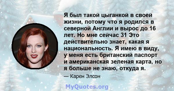 Я был такой цыганкой в ​​своей жизни, потому что я родился в северной Англии и вырос до 16 лет. Но мне сейчас 31 Это действительно знает, какая я национальность. Я имею в виду, у меня есть британский паспорт и