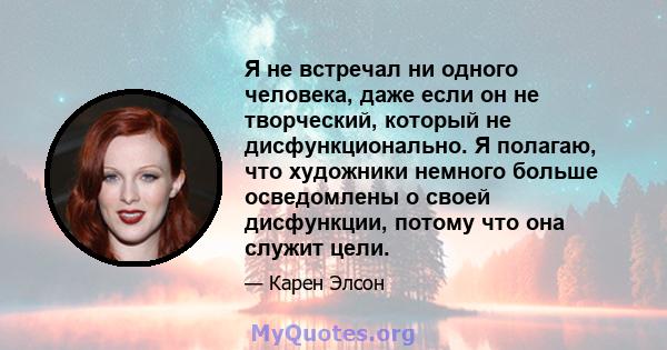 Я не встречал ни одного человека, даже если он не творческий, который не дисфункционально. Я полагаю, что художники немного больше осведомлены о своей дисфункции, потому что она служит цели.