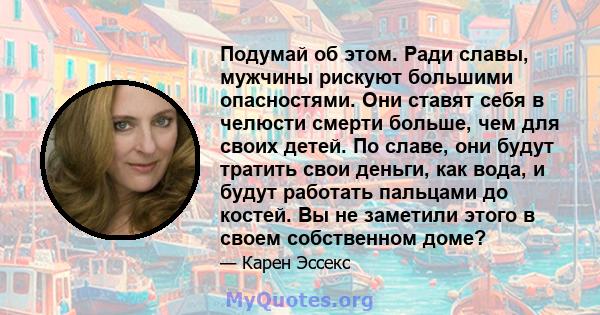 Подумай об этом. Ради славы, мужчины рискуют большими опасностями. Они ставят себя в челюсти смерти больше, чем для своих детей. По славе, они будут тратить свои деньги, как вода, и будут работать пальцами до костей. Вы 