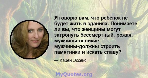 Я говорю вам, что ребенок не будет жить в зданиях. Понимаете ли вы, что женщины могут затронуть бессмертный, рожая, мужчины-великие мужчины-должны строить памятники и искать славу?