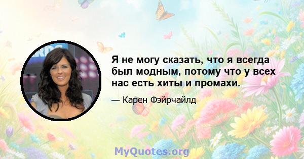 Я не могу сказать, что я всегда был модным, потому что у всех нас есть хиты и промахи.