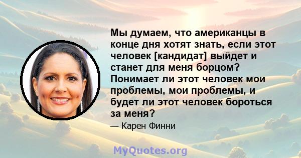 Мы думаем, что американцы в конце дня хотят знать, если этот человек [кандидат] выйдет и станет для меня борцом? Понимает ли этот человек мои проблемы, мои проблемы, и будет ли этот человек бороться за меня?