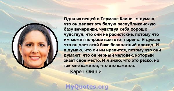 Одна из вещей о Германе Каине - я думаю, что он делает эту белую республиканскую базу вечеринки, чувствуя себя хорошо, чувствуя, что они не расистские, потому что им может понравиться этот парень. Я думаю, что он дает