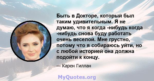 Быть в Докторе, который был таким удивительным. Я не думаю, что я когда -нибудь когда -нибудь снова буду работать очень веселой. Мне грустно, потому что я собираюсь уйти, но с любой историей она должна подойти к концу.