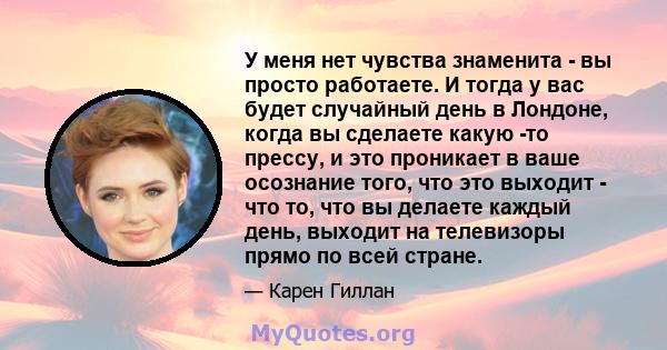 У меня нет чувства знаменита - вы просто работаете. И тогда у вас будет случайный день в Лондоне, когда вы сделаете какую -то прессу, и это проникает в ваше осознание того, что это выходит - что то, что вы делаете