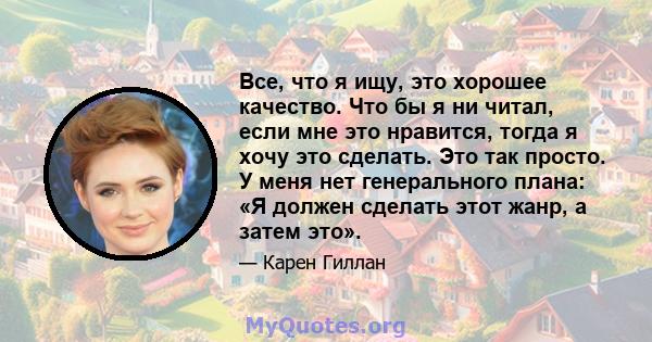 Все, что я ищу, это хорошее качество. Что бы я ни читал, если мне это нравится, тогда я хочу это сделать. Это так просто. У меня нет генерального плана: «Я должен сделать этот жанр, а затем это».