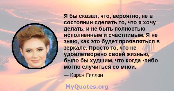 Я бы сказал, что, вероятно, не в состоянии сделать то, что я хочу делать, и не быть полностью исполненным и счастливым. Я не знаю, как это будет проявляться в зеркале. Просто то, что не удовлетворено своей жизнью, было