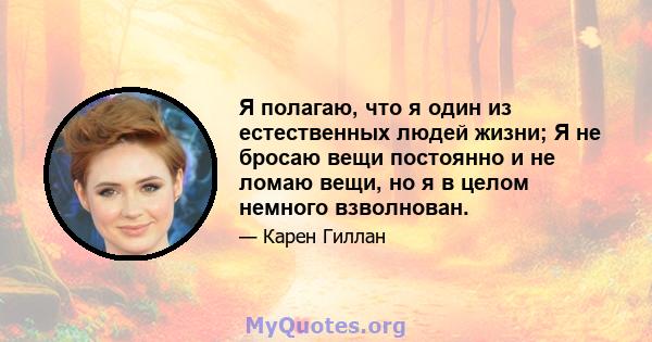 Я полагаю, что я один из естественных людей жизни; Я не бросаю вещи постоянно и не ломаю вещи, но я в целом немного взволнован.