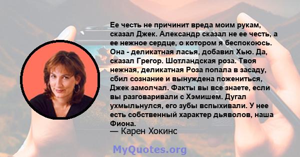 Ее честь не причинит вреда моим рукам, сказал Джек. Александр сказал не ее честь, а ее нежное сердце, о котором я беспокоюсь. Она - деликатная ласья, добавил Хью. Да, сказал Грегор. Шотландская роза. Твоя нежная,