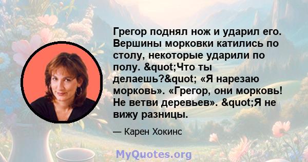 Грегор поднял нож и ударил его. Вершины морковки катились по столу, некоторые ударили по полу. "Что ты делаешь?" «Я нарезаю морковь». «Грегор, они морковь! Не ветви деревьев». "Я не вижу разницы.