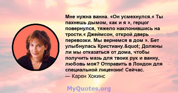 Мне нужна ванна. «Он усмехнулся.« Ты пахнешь дымом, как и я », герцог повернулся, тяжело наклонившись на трости.« Джеймсон, открой дверь перевозки. Мы вернемся в дом ». Бет улыбнулась Кристиану." Должны ли мы