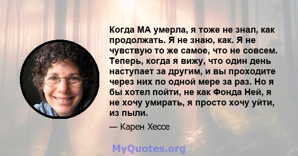 Когда МА умерла, я тоже не знал, как продолжать. Я не знаю, как. Я не чувствую то же самое, что не совсем. Теперь, когда я вижу, что один день наступает за другим, и вы проходите через них по одной мере за раз. Но я бы