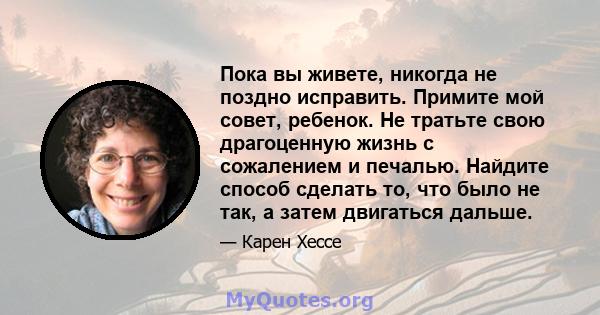 Пока вы живете, никогда не поздно исправить. Примите мой совет, ребенок. Не тратьте свою драгоценную жизнь с сожалением и печалью. Найдите способ сделать то, что было не так, а затем двигаться дальше.