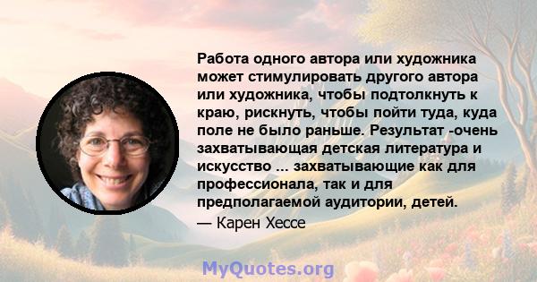 Работа одного автора или художника может стимулировать другого автора или художника, чтобы подтолкнуть к краю, рискнуть, чтобы пойти туда, куда поле не было раньше. Результат -очень захватывающая детская литература и