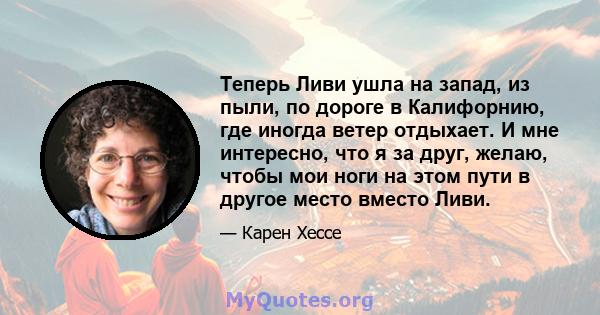 Теперь Ливи ушла на запад, из пыли, по дороге в Калифорнию, где иногда ветер отдыхает. И мне интересно, что я за друг, желаю, чтобы мои ноги на этом пути в другое место вместо Ливи.