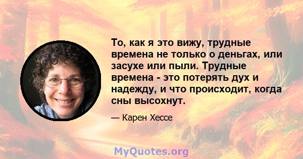 То, как я это вижу, трудные времена не только о деньгах, или засухе или пыли. Трудные времена - это потерять дух и надежду, и что происходит, когда сны высохнут.