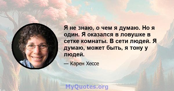 Я не знаю, о чем я думаю. Но я один. Я оказался в ловушке в сетке комнаты. В сети людей. Я думаю, может быть, я тону у людей.