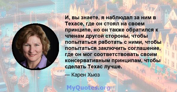 И, вы знаете, я наблюдал за ним в Техасе, где он стоял на своем принципе, но он также обратился к членам другой стороны, чтобы попытаться работать с ними, чтобы попытаться заключить соглашение, где он мог