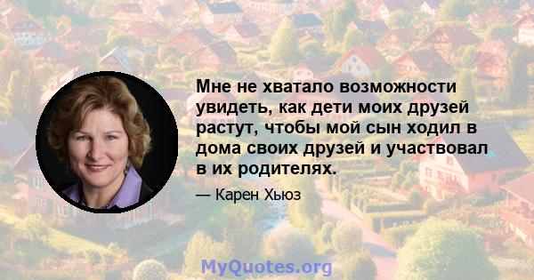 Мне не хватало возможности увидеть, как дети моих друзей растут, чтобы мой сын ходил в дома своих друзей и участвовал в их родителях.