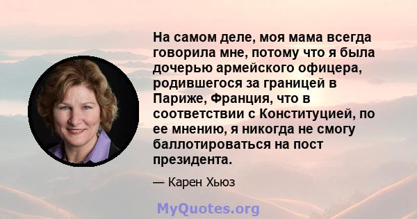 На самом деле, моя мама всегда говорила мне, потому что я была дочерью армейского офицера, родившегося за границей в Париже, Франция, что в соответствии с Конституцией, по ее мнению, я никогда не смогу баллотироваться