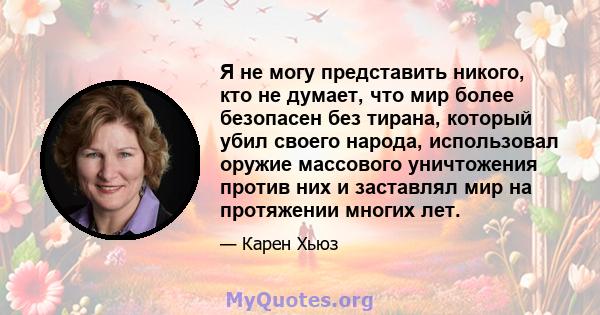 Я не могу представить никого, кто не думает, что мир более безопасен без тирана, который убил своего народа, использовал оружие массового уничтожения против них и заставлял мир на протяжении многих лет.