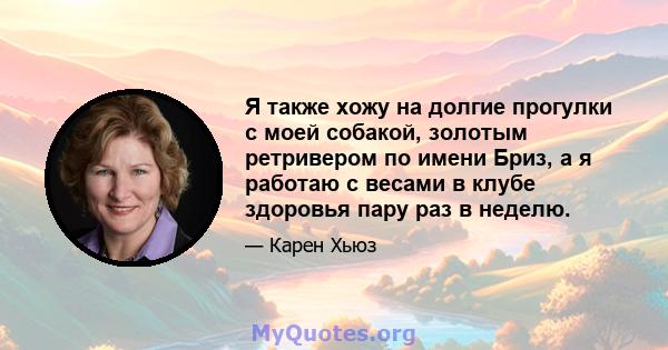 Я также хожу на долгие прогулки с моей собакой, золотым ретривером по имени Бриз, а я работаю с весами в клубе здоровья пару раз в неделю.