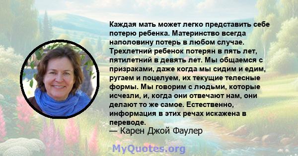 Каждая мать может легко представить себе потерю ребенка. Материнство всегда наполовину потерь в любом случае. Трехлетний ребенок потерян в пять лет, пятилетний в девять лет. Мы общаемся с призраками, даже когда мы сидим 