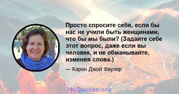 Просто спросите себя, если бы нас не учили быть женщинами, что бы мы были? (Задайте себе этот вопрос, даже если вы человек, и не обманывайте, изменяя слова.)