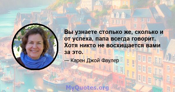 Вы узнаете столько же, сколько и от успеха, папа всегда говорит. Хотя никто не восхищается вами за это.