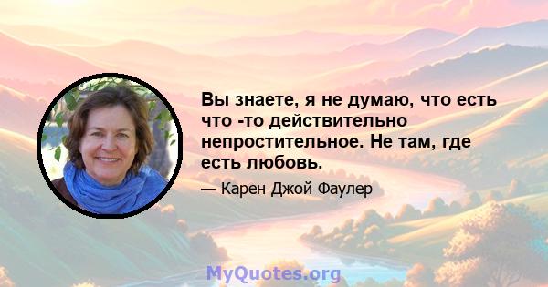 Вы знаете, я не думаю, что есть что -то действительно непростительное. Не там, где есть любовь.