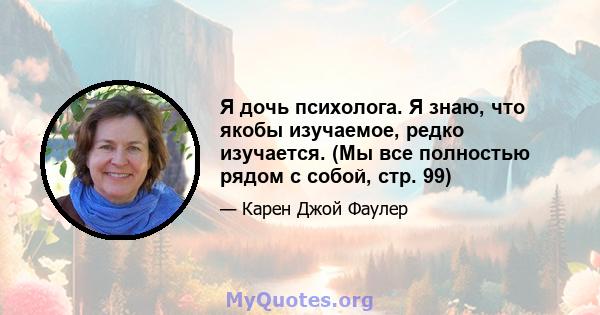 Я дочь психолога. Я знаю, что якобы изучаемое, редко изучается. (Мы все полностью рядом с собой, стр. 99)