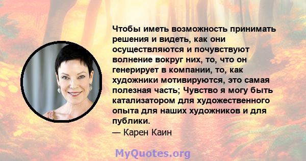 Чтобы иметь возможность принимать решения и видеть, как они осуществляются и почувствуют волнение вокруг них, то, что он генерирует в компании, то, как художники мотивируются, это самая полезная часть; Чувство я могу