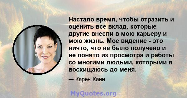 Настало время, чтобы отразить и оценить все вклад, которые другие внесли в мою карьеру и мою жизнь. Мое видение - это ничто, что не было получено и не понято из просмотра и работы со многими людьми, которыми я