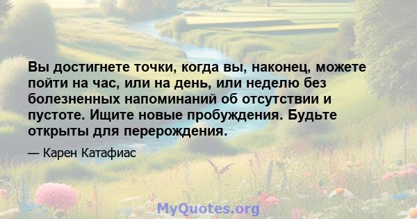 Вы достигнете точки, когда вы, наконец, можете пойти на час, или на день, или неделю без болезненных напоминаний об отсутствии и пустоте. Ищите новые пробуждения. Будьте открыты для перерождения.