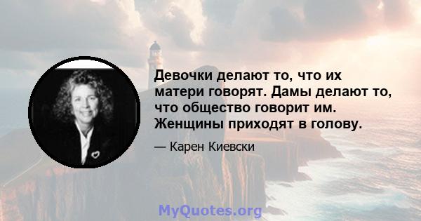 Девочки делают то, что их матери говорят. Дамы делают то, что общество говорит им. Женщины приходят в голову.