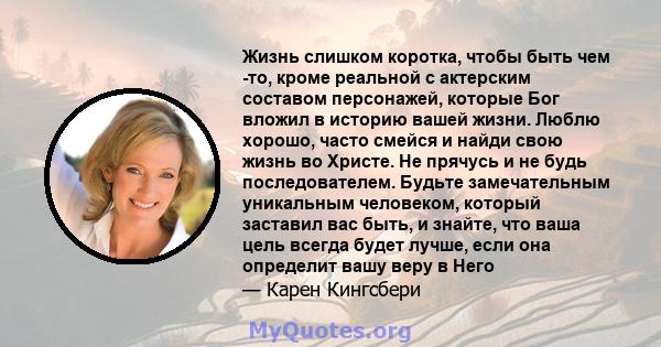 Жизнь слишком коротка, чтобы быть чем -то, кроме реальной с актерским составом персонажей, которые Бог вложил в историю вашей жизни. Люблю хорошо, часто смейся и найди свою жизнь во Христе. Не прячусь и не будь