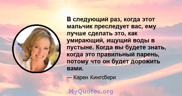 В следующий раз, когда этот мальчик преследует вас, ему лучше сделать это, как умирающий, ищущий воды в пустыне. Когда вы будете знать, когда это правильный парень, потому что он будет дорожить вами.