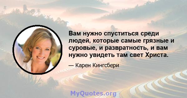 Вам нужно спуститься среди людей, которые самые грязные и суровые, и развратность, и вам нужно увидеть там свет Христа.