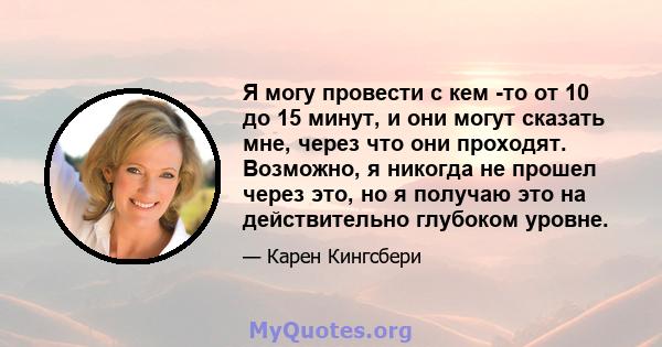 Я могу провести с кем -то от 10 до 15 минут, и они могут сказать мне, через что они проходят. Возможно, я никогда не прошел через это, но я получаю это на действительно глубоком уровне.