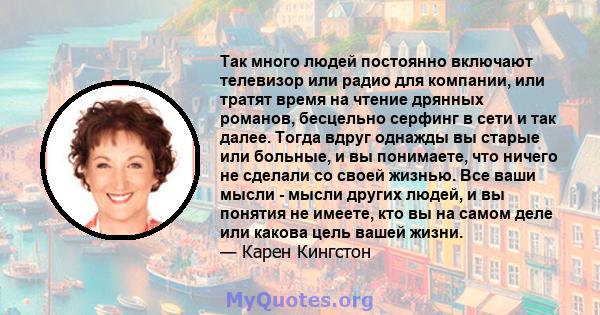 Так много людей постоянно включают телевизор или радио для компании, или тратят время на чтение дрянных романов, бесцельно серфинг в сети и так далее. Тогда вдруг однажды вы старые или больные, и вы понимаете, что