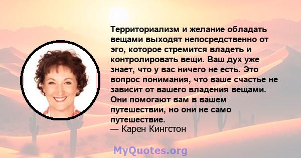 Территориализм и желание обладать вещами выходят непосредственно от эго, которое стремится владеть и контролировать вещи. Ваш дух уже знает, что у вас ничего не есть. Это вопрос понимания, что ваше счастье не зависит от 