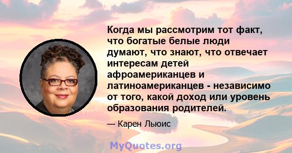 Когда мы рассмотрим тот факт, что богатые белые люди думают, что знают, что отвечает интересам детей афроамериканцев и латиноамериканцев - независимо от того, какой доход или уровень образования родителей.