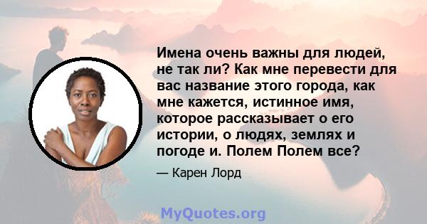 Имена очень важны для людей, не так ли? Как мне перевести для вас название этого города, как мне кажется, истинное имя, которое рассказывает о его истории, о людях, землях и погоде и. Полем Полем все?